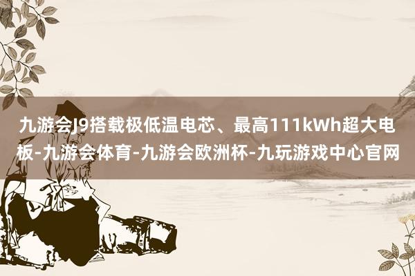 九游会J9搭载极低温电芯、最高111kWh超大电板-九游会体育-九游会欧洲杯-九玩游戏中心官网