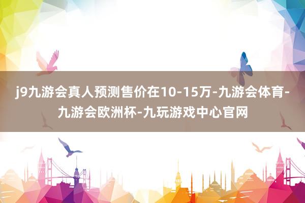 j9九游会真人预测售价在10-15万-九游会体育-九游会欧洲杯-九玩游戏中心官网