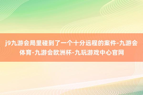 j9九游会局里碰到了一个十分远程的案件-九游会体育-九游会欧洲杯-九玩游戏中心官网