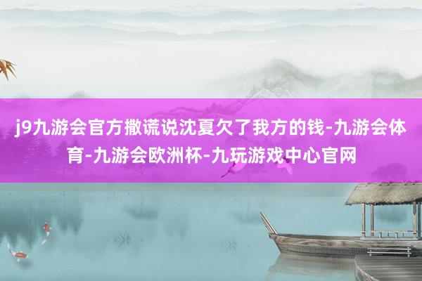 j9九游会官方撒谎说沈夏欠了我方的钱-九游会体育-九游会欧洲杯-九玩游戏中心官网