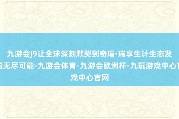 九游会J9让全球深刻默契到奇瑞·瑞享生计生态发展的无尽可能-九游会体育-九游会欧洲杯-九玩游戏中心官网