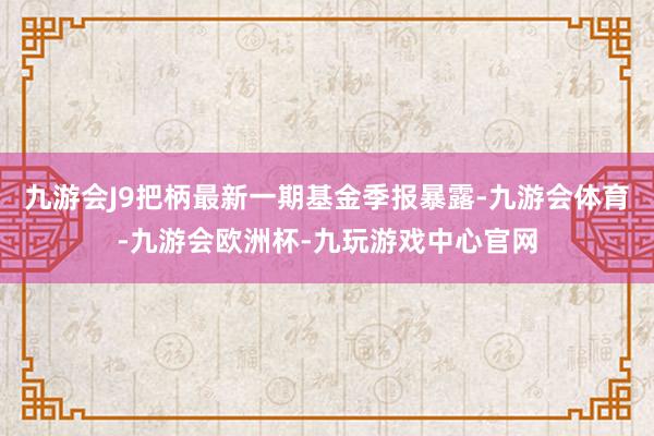 九游会J9把柄最新一期基金季报暴露-九游会体育-九游会欧洲杯-九玩游戏中心官网