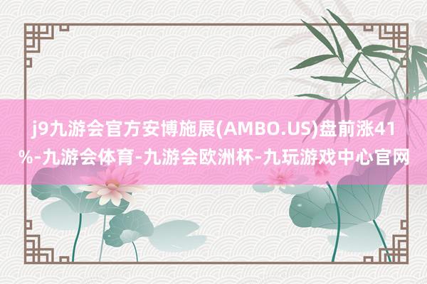 j9九游会官方安博施展(AMBO.US)盘前涨41%-九游会体育-九游会欧洲杯-九玩游戏中心官网