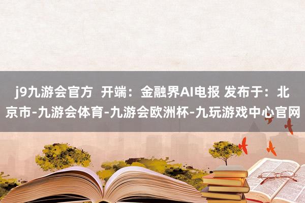 j9九游会官方  开端：金融界AI电报 发布于：北京市-九游会体育-九游会欧洲杯-九玩游戏中心官网