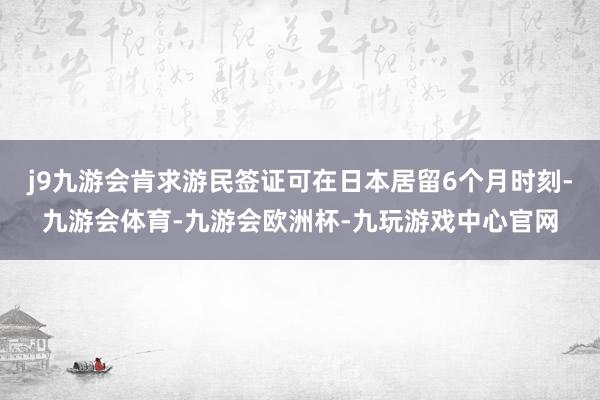 j9九游会肯求游民签证可在日本居留6个月时刻-九游会体育-九游会欧洲杯-九玩游戏中心官网