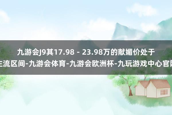 九游会J9其17.98 - 23.98万的献媚价处于主流区间-九游会体育-九游会欧洲杯-九玩游戏中心官网