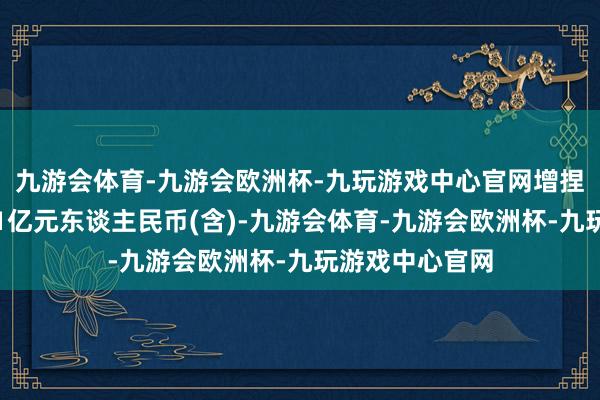 九游会体育-九游会欧洲杯-九玩游戏中心官网增捏总金额不低于1亿元东谈主民币(含)-九游会体育-九游会欧洲杯-九玩游戏中心官网