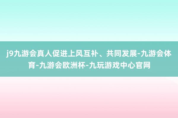 j9九游会真人促进上风互补、共同发展-九游会体育-九游会欧洲杯-九玩游戏中心官网