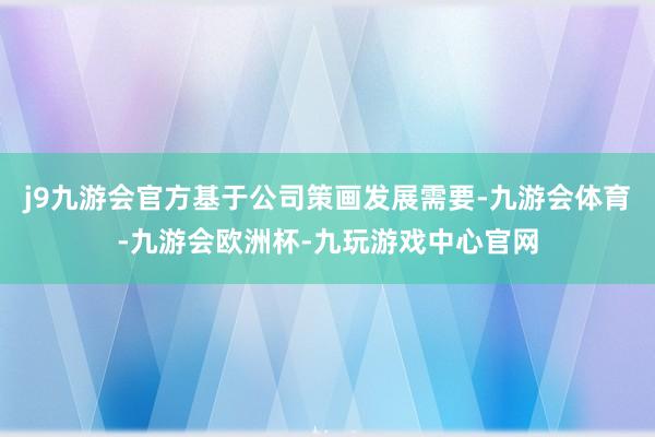 j9九游会官方基于公司策画发展需要-九游会体育-九游会欧洲杯-九玩游戏中心官网