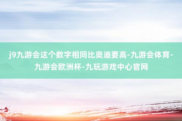 j9九游会这个数字相同比奥迪要高-九游会体育-九游会欧洲杯-九玩游戏中心官网