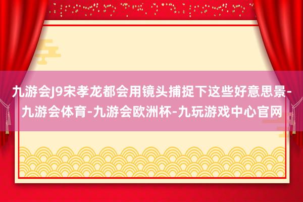 九游会J9宋孝龙都会用镜头捕捉下这些好意思景-九游会体育-九游会欧洲杯-九玩游戏中心官网