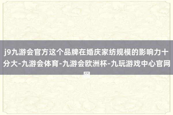 j9九游会官方这个品牌在婚庆家纺规模的影响力十分大-九游会体育-九游会欧洲杯-九玩游戏中心官网