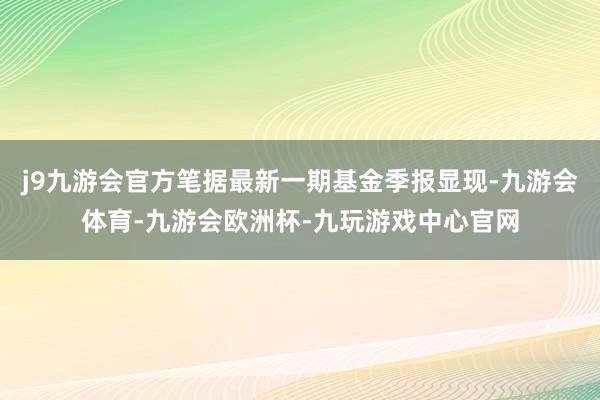 j9九游会官方笔据最新一期基金季报显现-九游会体育-九游会欧洲杯-九玩游戏中心官网