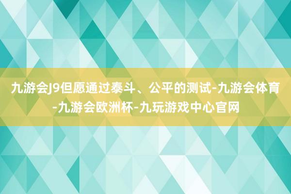 九游会J9但愿通过泰斗、公平的测试-九游会体育-九游会欧洲杯-九玩游戏中心官网