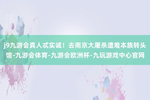 j9九游会真人忒实诚！去南京大屠杀遭难本族转头馆-九游会体育-九游会欧洲杯-九玩游戏中心官网