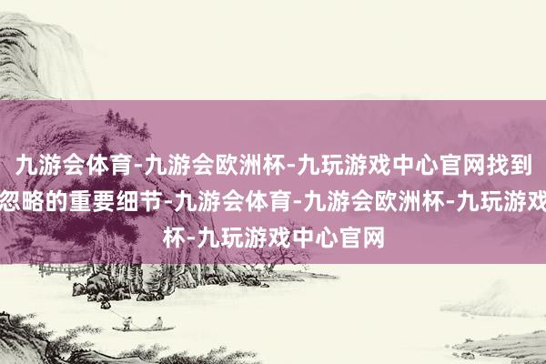 九游会体育-九游会欧洲杯-九玩游戏中心官网找到被东谈主忽略的重要细节-九游会体育-九游会欧洲杯-九玩游戏中心官网