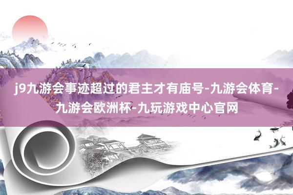 j9九游会事迹超过的君主才有庙号-九游会体育-九游会欧洲杯-九玩游戏中心官网