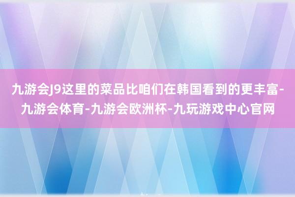 九游会J9这里的菜品比咱们在韩国看到的更丰富-九游会体育-九游会欧洲杯-九玩游戏中心官网