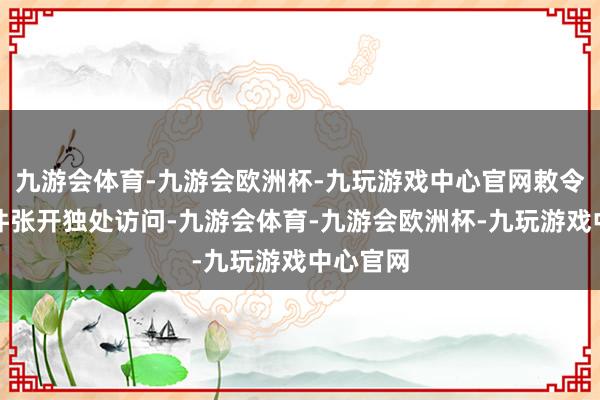 九游会体育-九游会欧洲杯-九玩游戏中心官网敕令就此事件张开独处访问-九游会体育-九游会欧洲杯-九玩游戏中心官网