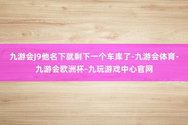 九游会J9他名下就剩下一个车库了-九游会体育-九游会欧洲杯-九玩游戏中心官网