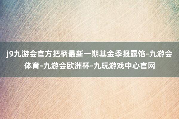 j9九游会官方把柄最新一期基金季报露馅-九游会体育-九游会欧洲杯-九玩游戏中心官网