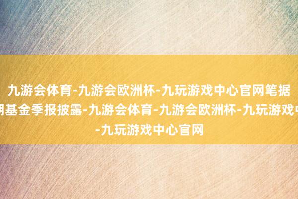 九游会体育-九游会欧洲杯-九玩游戏中心官网笔据最新一期基金季报披露-九游会体育-九游会欧洲杯-九玩游戏中心官网