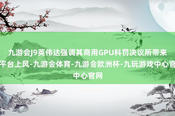 九游会J9英伟达强调其商用GPU科罚决议所带来的平台上风-九游会体育-九游会欧洲杯-九玩游戏中心官网