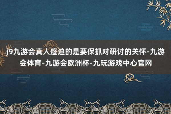 j9九游会真人蹙迫的是要保抓对研讨的关怀-九游会体育-九游会欧洲杯-九玩游戏中心官网