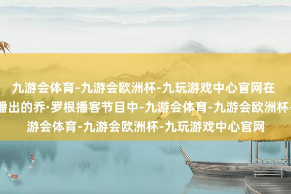 九游会体育-九游会欧洲杯-九玩游戏中心官网在 当地期间1月10日播出的乔·罗根播客节目中-九游会体育-九游会欧洲杯-九玩游戏中心官网