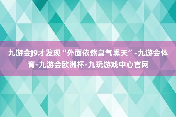 九游会J9才发现“外面依然臭气熏天”-九游会体育-九游会欧洲杯-九玩游戏中心官网