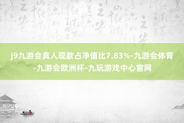 j9九游会真人现款占净值比7.83%-九游会体育-九游会欧洲杯-九玩游戏中心官网