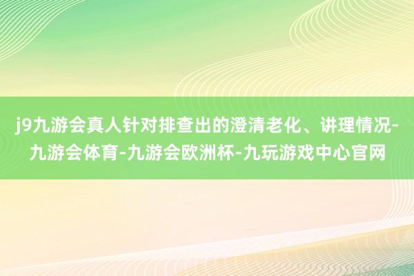 j9九游会真人针对排查出的澄清老化、讲理情况-九游会体育-九游会欧洲杯-九玩游戏中心官网