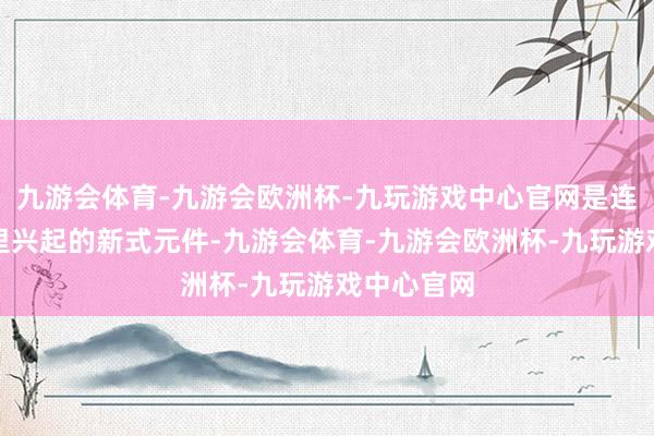 九游会体育-九游会欧洲杯-九玩游戏中心官网是连年来国表里兴起的新式元件-九游会体育-九游会欧洲杯-九玩游戏中心官网