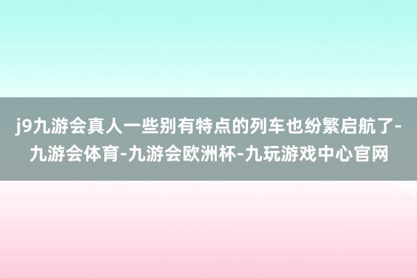 j9九游会真人一些别有特点的列车也纷繁启航了-九游会体育-九游会欧洲杯-九玩游戏中心官网