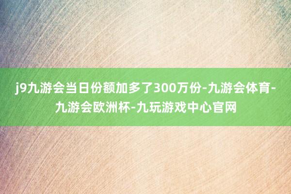 j9九游会当日份额加多了300万份-九游会体育-九游会欧洲杯-九玩游戏中心官网