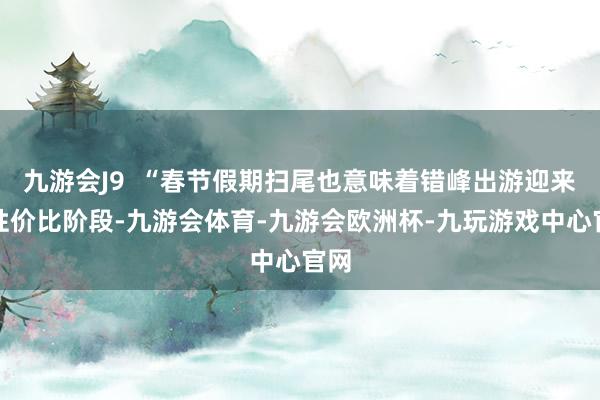 九游会J9  “春节假期扫尾也意味着错峰出游迎来高性价比阶段-九游会体育-九游会欧洲杯-九玩游戏中心官网