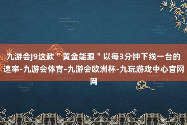 九游会J9这款＂黄金能源＂以每3分钟下线一台的速率-九游会体育-九游会欧洲杯-九玩游戏中心官网