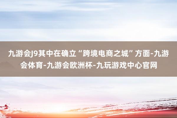 九游会J9其中在确立“跨境电商之城”方面-九游会体育-九游会欧洲杯-九玩游戏中心官网