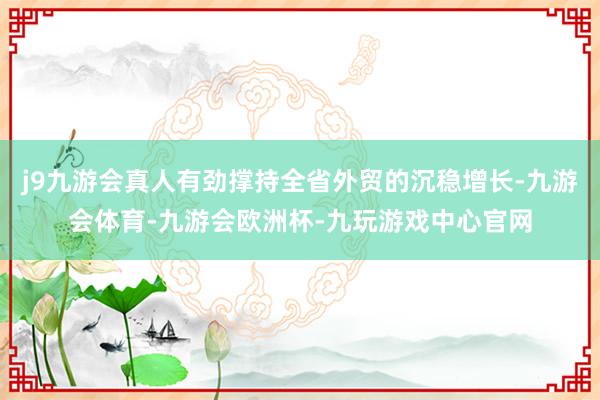 j9九游会真人有劲撑持全省外贸的沉稳增长-九游会体育-九游会欧洲杯-九玩游戏中心官网