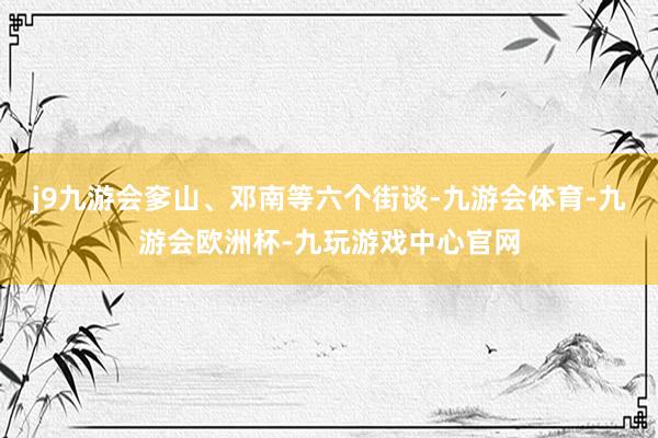 j9九游会奓山、邓南等六个街谈-九游会体育-九游会欧洲杯-九玩游戏中心官网