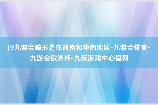 j9九游会畸形是在西南和华南地区-九游会体育-九游会欧洲杯-九玩游戏中心官网