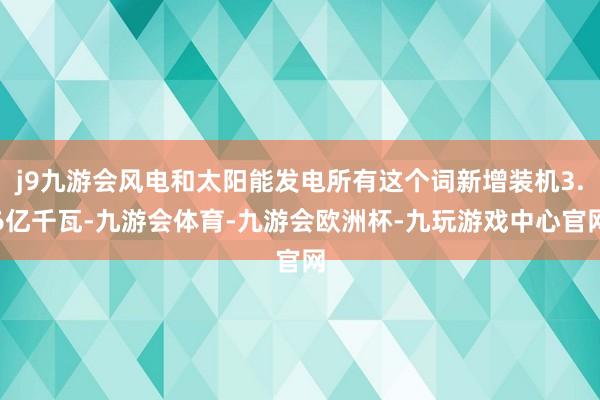 j9九游会风电和太阳能发电所有这个词新增装机3.6亿千瓦-九游会体育-九游会欧洲杯-九玩游戏中心官网