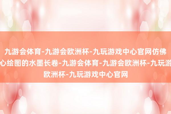 九游会体育-九游会欧洲杯-九玩游戏中心官网仿佛是大当然悉心绘图的水墨长卷-九游会体育-九游会欧洲杯-九玩游戏中心官网