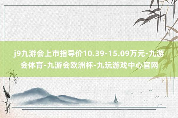 j9九游会上市指导价10.39-15.09万元-九游会体育-九游会欧洲杯-九玩游戏中心官网