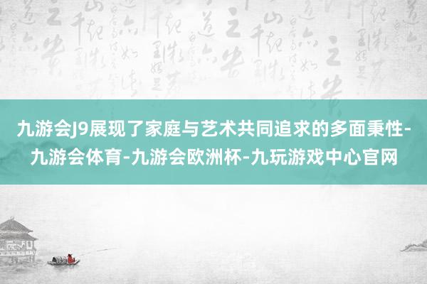 九游会J9展现了家庭与艺术共同追求的多面秉性-九游会体育-九游会欧洲杯-九玩游戏中心官网