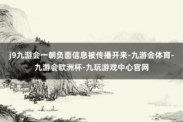 j9九游会一朝负面信息被传播开来-九游会体育-九游会欧洲杯-九玩游戏中心官网