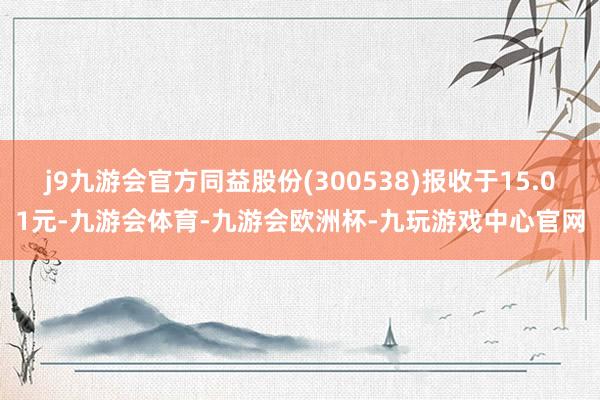 j9九游会官方同益股份(300538)报收于15.01元-九游会体育-九游会欧洲杯-九玩游戏中心官网