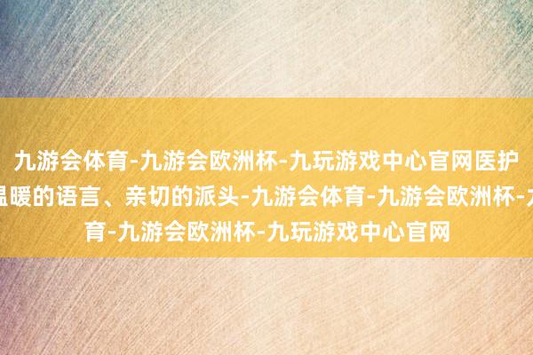 九游会体育-九游会欧洲杯-九玩游戏中心官网医护东谈主员恒久以温暖的语言、亲切的派头-九游会体育-九游会欧洲杯-九玩游戏中心官网