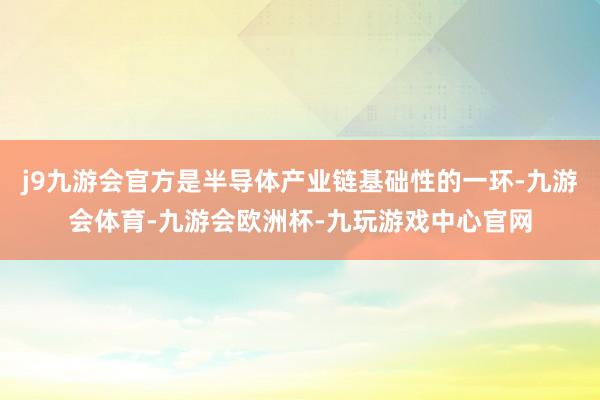 j9九游会官方是半导体产业链基础性的一环-九游会体育-九游会欧洲杯-九玩游戏中心官网