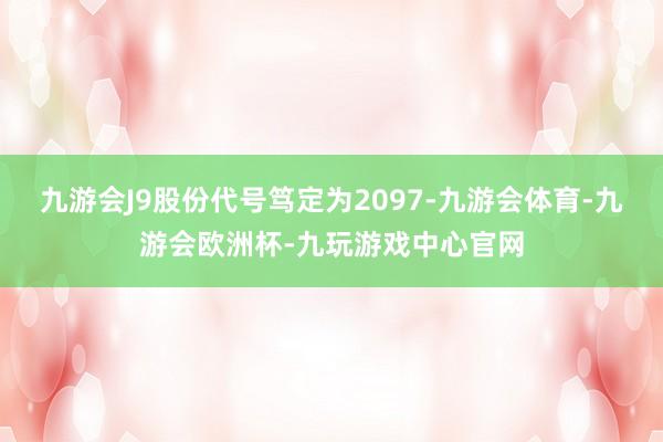 九游会J9股份代号笃定为2097-九游会体育-九游会欧洲杯-九玩游戏中心官网